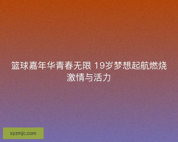 篮球嘉年华青春无限 19岁梦想起航燃烧激情与活力