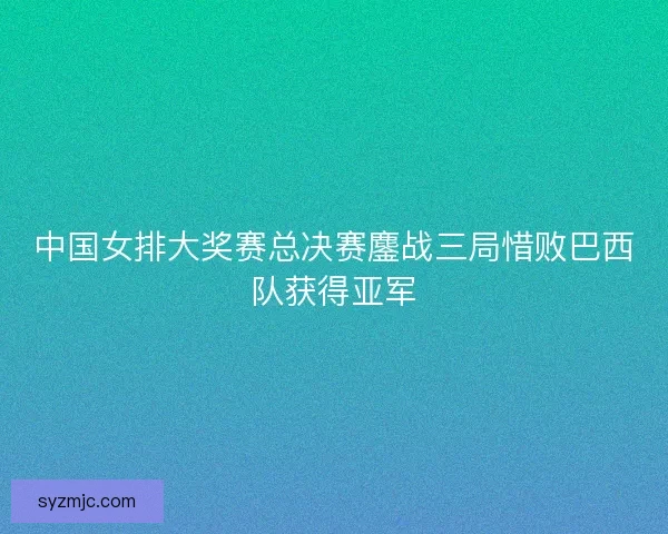 中国女排大奖赛总决赛鏖战三局惜败巴西队获得亚军